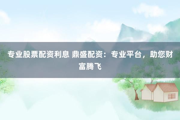 专业股票配资利息 鼎盛配资:专业平台,助您财富腾飞