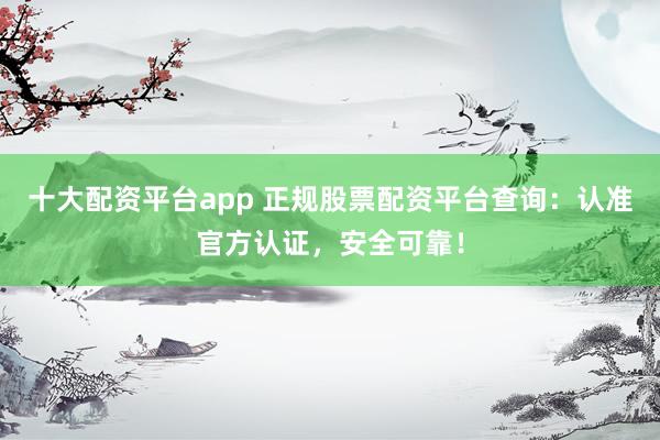 十大配资平台app 正规股票配资平台查询:认准官方认证,安全可靠!