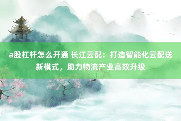 a股杠杆怎么开通 长江云配:打造智能化云配送新模式,助力物流产业高效升级