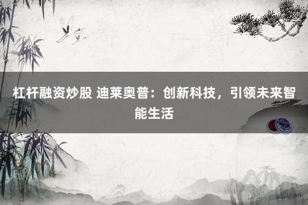 杠杆融资炒股 迪莱奥普:创新科技,引领未来智能生活
