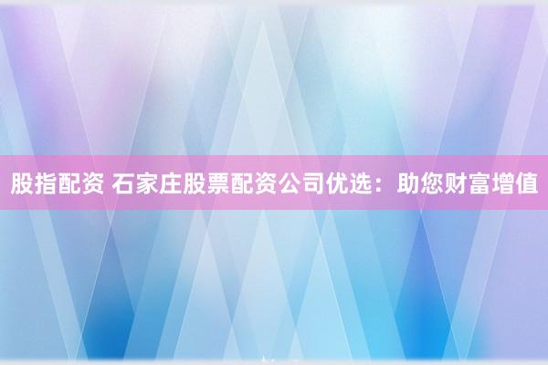 股指配资 石家庄股票配资公司优选:助您财富增值