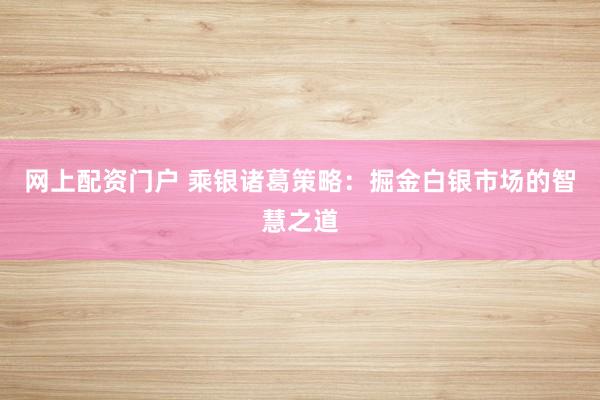 网上配资门户 乘银诸葛策略:掘金白银市场的智慧之道