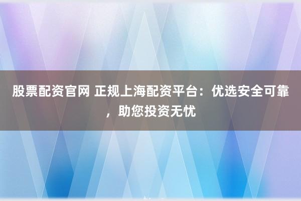 股票配资官网 正规上海配资平台：优选安全可靠，助您投资无忧