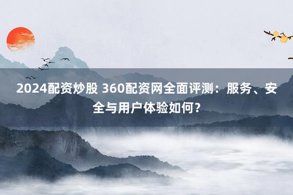 2024配资炒股 360配资网全面评测：服务、安全与用户体验如何？