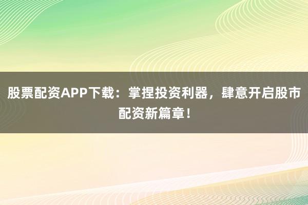 股票配资APP下载：掌捏投资利器，肆意开启股市配资新篇章！