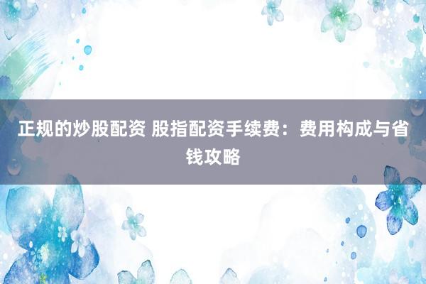 正规的炒股配资 股指配资手续费：费用构成与省钱攻略