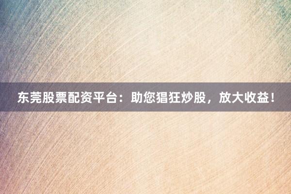 东莞股票配资平台：助您猖狂炒股，放大收益！