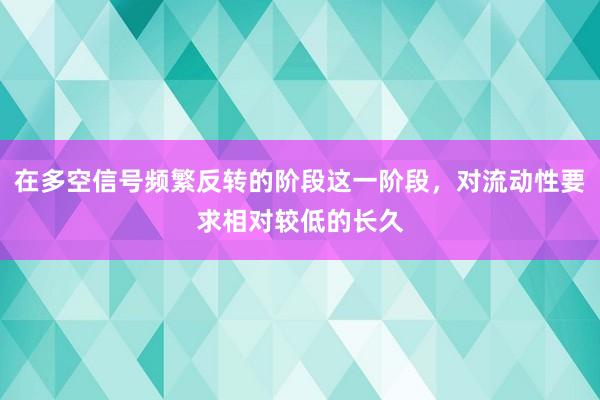 在多空信号频繁反转的阶段这一阶段，对流动性要求相对较低的长久