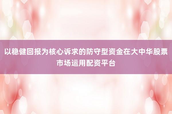 以稳健回报为核心诉求的防守型资金在大中华股票市场运用配资平台