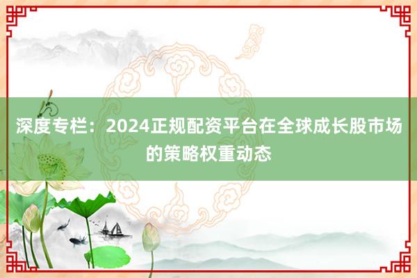 深度专栏:2024正规配资平台在全球成长股市场的策略权重动态