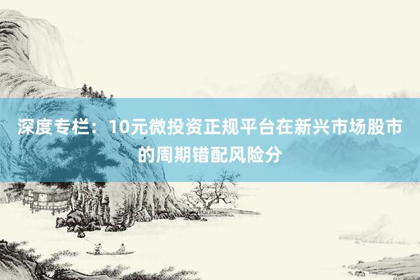 深度专栏:10元微投资正规平台在新兴市场股市的周期错配风险分