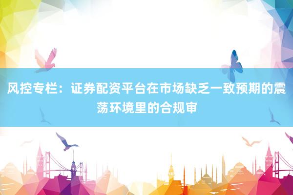 风控专栏：证券配资平台在市场缺乏一致预期的震荡环境里的合规审
