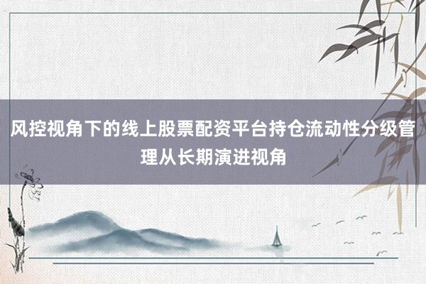 风控视角下的线上股票配资平台持仓流动性分级管理从长期演进视角