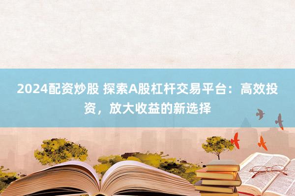 2024配资炒股 探索A股杠杆交易平台：高效投资，放大收益的新选择