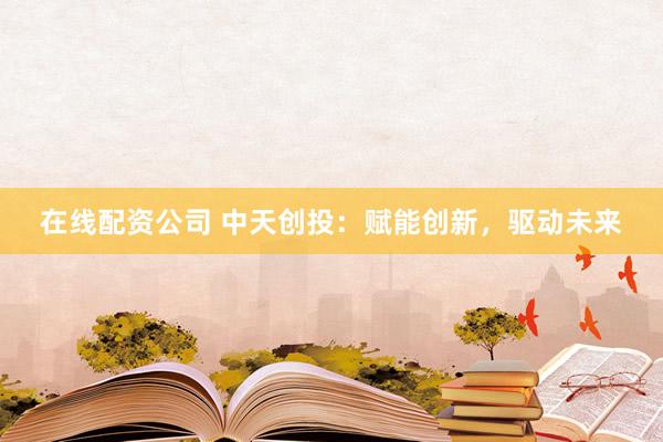 在线配资公司 中天创投：赋能创新，驱动未来