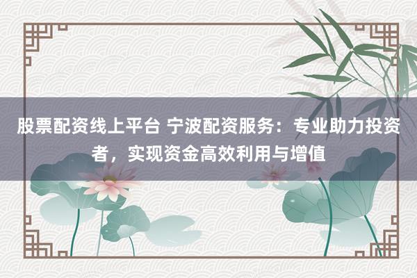 股票配资线上平台 宁波配资服务：专业助力投资者，实现资金高效利用与增值