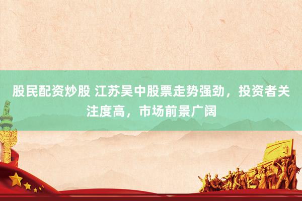 股民配资炒股 江苏吴中股票走势强劲，投资者关注度高，市场前景广阔