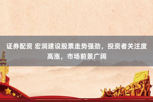 证券配资 宏润建设股票走势强劲，投资者关注度高涨，市场前景广阔