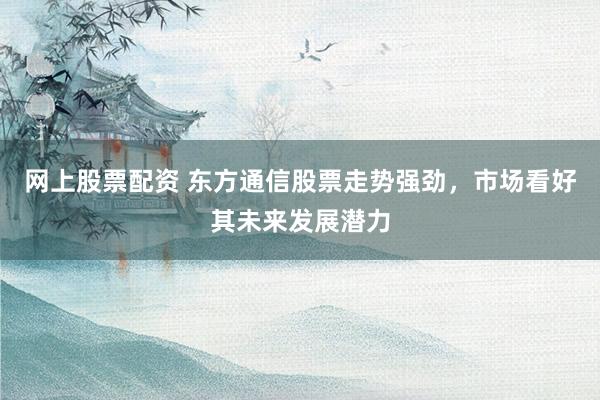 网上股票配资 东方通信股票走势强劲，市场看好其未来发展潜力