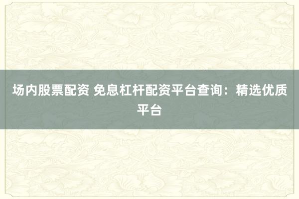 场内股票配资 免息杠杆配资平台查询：精选优质平台