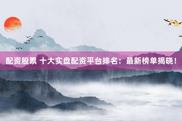 配资股票 十大实盘配资平台排名：最新榜单揭晓！