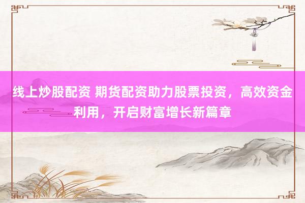 线上炒股配资 期货配资助力股票投资，高效资金利用，开启财富增长新篇章