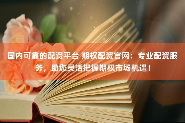 国内可靠的配资平台 期权配资官网：专业配资服务，助您灵活把握期权市场机遇！