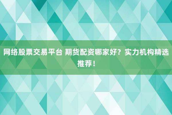 网络股票交易平台 期货配资哪家好？实力机构精选推荐！