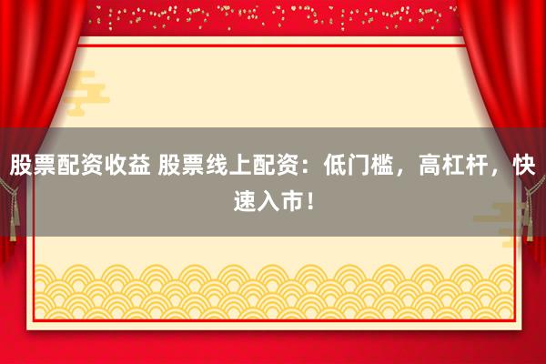 股票配资收益 股票线上配资：低门槛，高杠杆，快速入市！