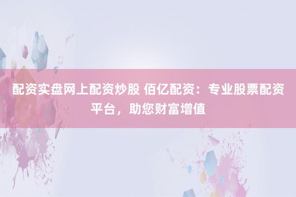 配资实盘网上配资炒股 佰亿配资:专业股票配资平台,助您财富增值