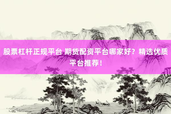 股票杠杆正规平台 期货配资平台哪家好？精选优质平台推荐！