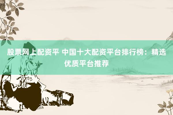 股票网上配资平 中国十大配资平台排行榜：精选优质平台推荐