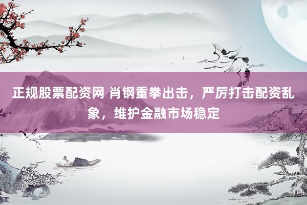 正规股票配资网 肖钢重拳出击，严厉打击配资乱象，维护金融市场稳定