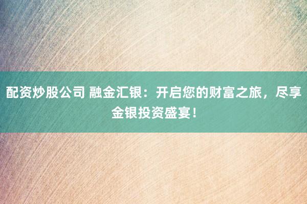 配资炒股公司 融金汇银：开启您的财富之旅，尽享金银投资盛宴！