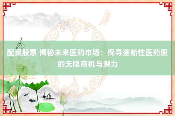 配资股票 揭秘未来医药市场：探寻垄断性医药股的无限商机与潜力