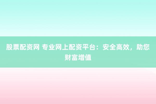 股票配资网 专业网上配资平台：安全高效，助您财富增值