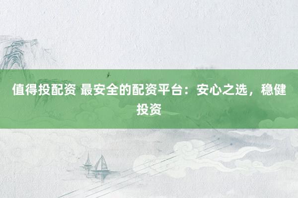 值得投配资 最安全的配资平台：安心之选，稳健投资