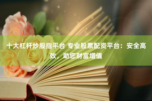 十大杠杆炒股指平台 专业股票配资平台：安全高效，助您财富增值