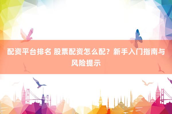 配资平台排名 股票配资怎么配？新手入门指南与风险提示