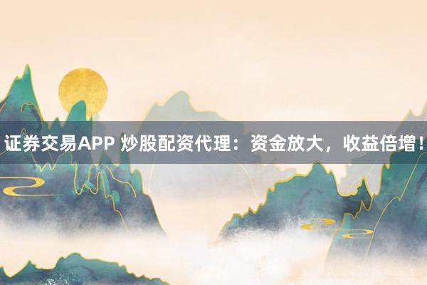 证券交易APP 炒股配资代理：资金放大，收益倍增！