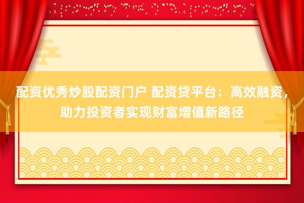 配资优秀炒股配资门户 配资贷平台：高效融资，助力投资者实现财富增值新路径