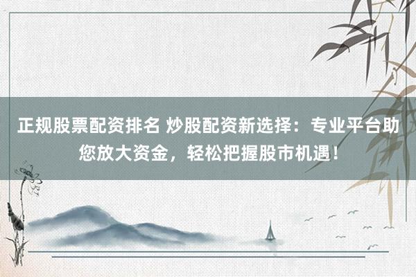 正规股票配资排名 炒股配资新选择：专业平台助您放大资金，轻松把握股市机遇！