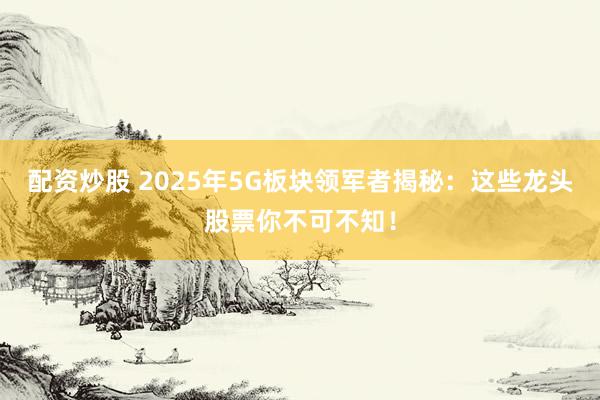 配资炒股 2025年5G板块领军者揭秘：这些龙头股票你不可不知！