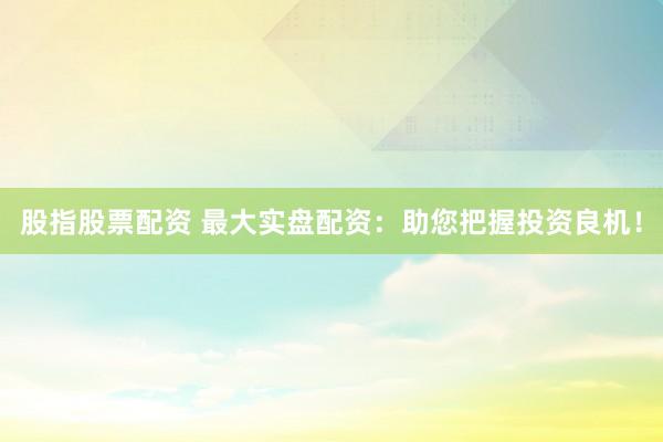 股指股票配资 最大实盘配资：助您把握投资良机！