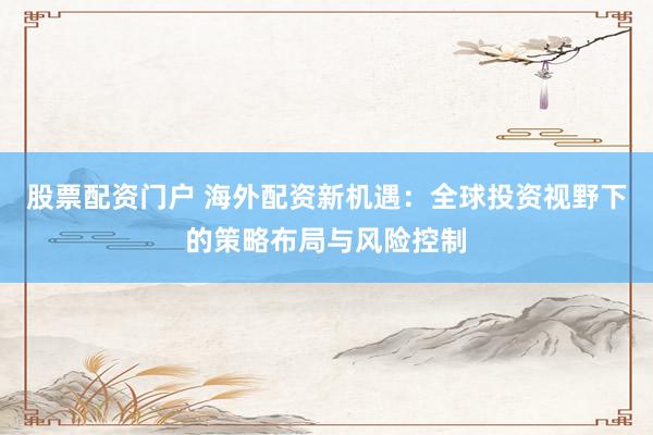 股票配资门户 海外配资新机遇：全球投资视野下的策略布局与风险控制