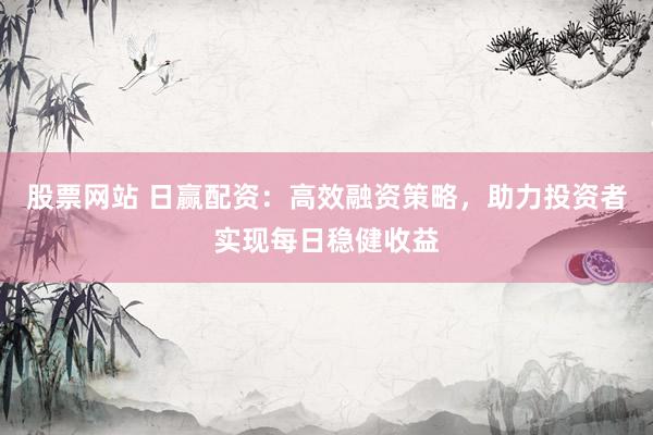 股票网站 日赢配资:高效融资策略,助力投资者实现每日稳健收益