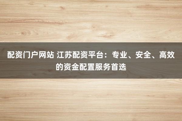 配资门户网站 江苏配资平台：专业、安全、高效的资金配置服务首选