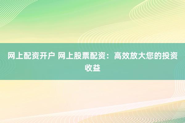 网上配资开户 网上股票配资：高效放大您的投资收益