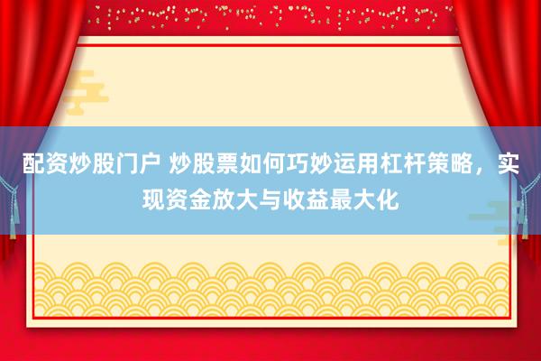 配资炒股门户 炒股票如何巧妙运用杠杆策略，实现资金放大与收益最大化