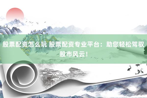 股票配资怎么玩 股票配资专业平台：助您轻松驾驭股市风云！